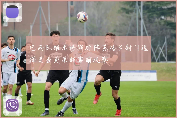 巴西队维尼修斯对阵苏格兰射门选择是否更果断赛前观察