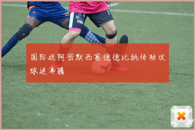 国际迈阿密默西塞德德比挑传助攻球迷沸腾