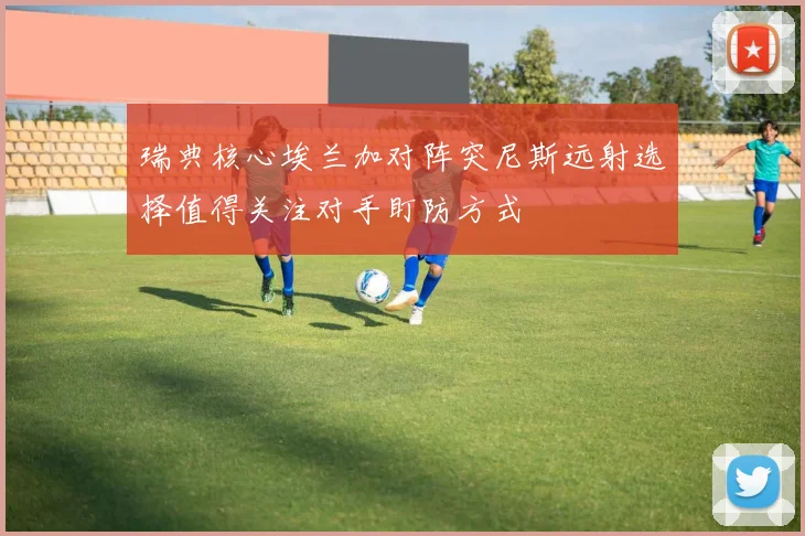 瑞典核心埃兰加对阵突尼斯远射选择值得关注对手盯防方式
