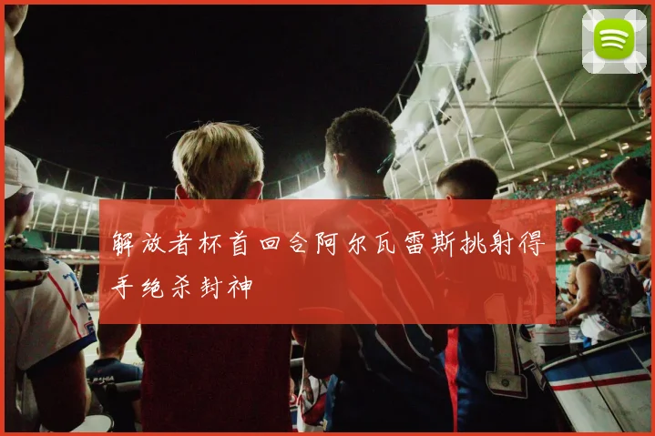解放者杯首回合阿尔瓦雷斯挑射得手绝杀封神