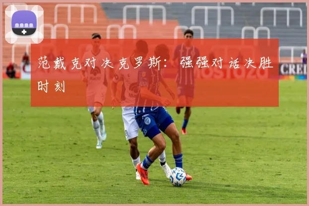 范戴克对决克罗斯：强强对话决胜时刻