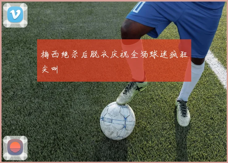梅西绝杀后脱衣庆祝全场球迷疯狂尖叫