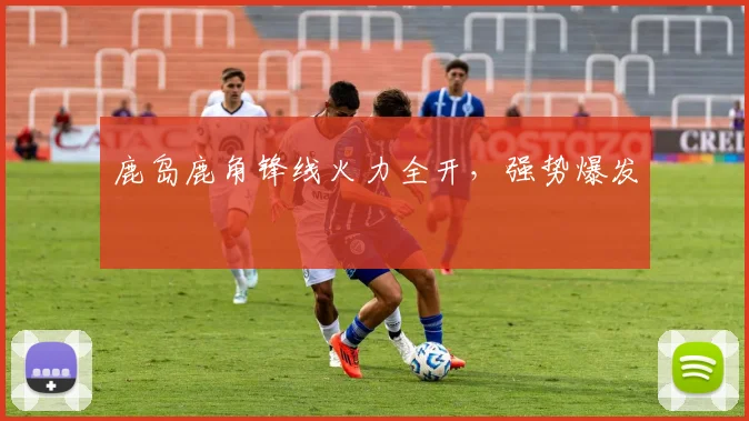 鹿岛鹿角锋线火力全开，强势爆发