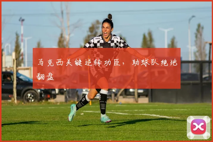 马克西关键逆转功臣，助球队绝地翻盘