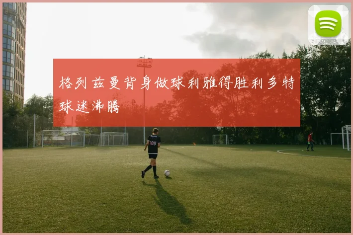 格列兹曼背身做球利雅得胜利多特球迷沸腾