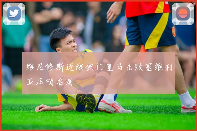 维尼修斯连线破门皇马击败塞维利亚压哨名局