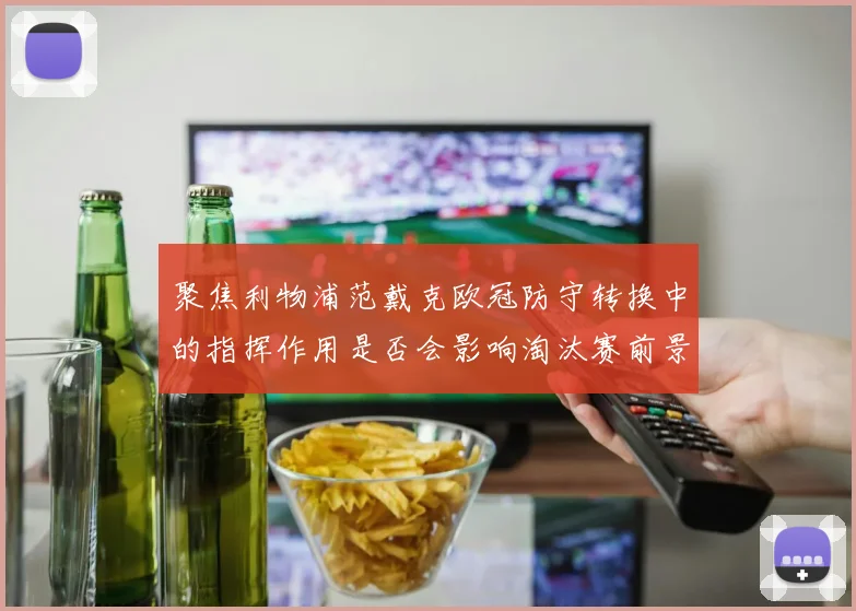 聚焦利物浦范戴克欧冠防守转换中的指挥作用是否会影响淘汰赛前景
