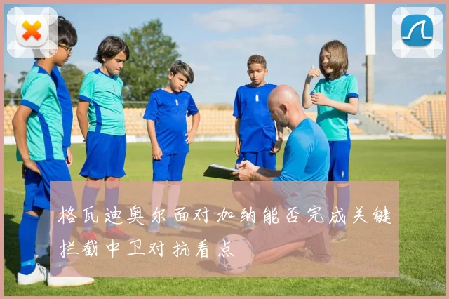 格瓦迪奥尔面对加纳能否完成关键拦截中卫对抗看点