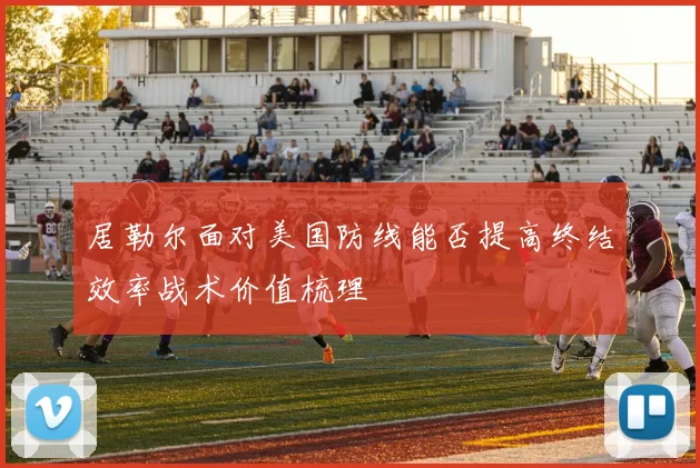 居勒尔面对美国防线能否提高终结效率战术价值梳理