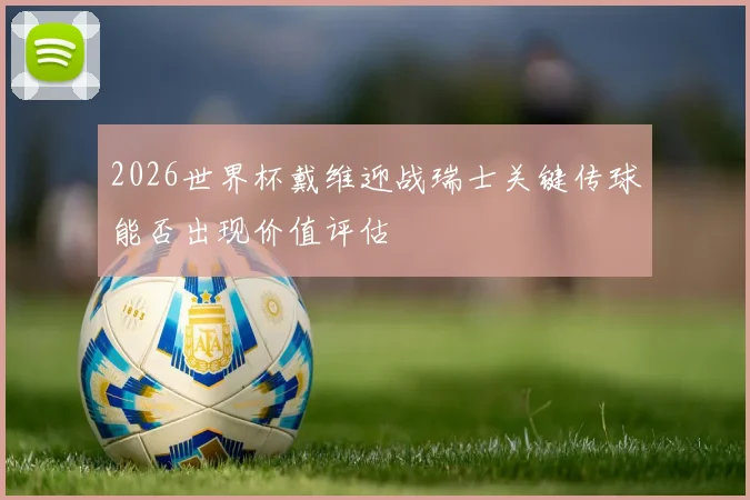 2026世界杯戴维迎战瑞士关键传球能否出现价值评估