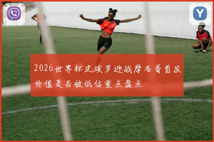 2026世界杯皮埃罗迎战摩洛哥首发价值是否被低估重点盘点