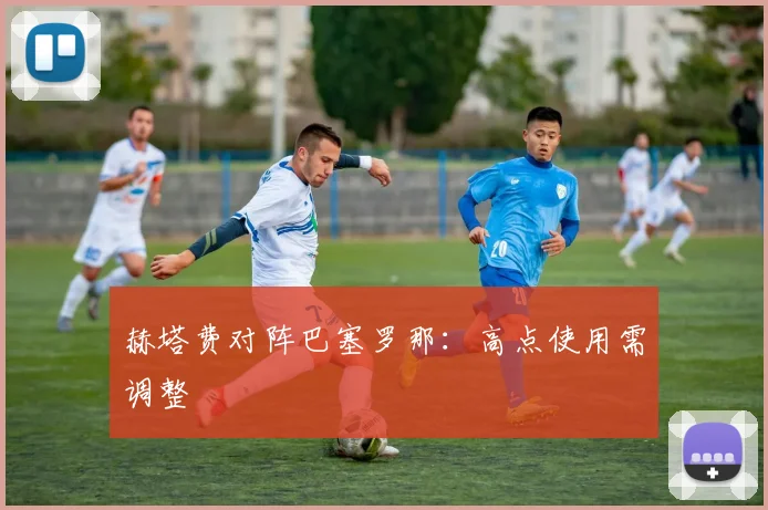 赫塔费对阵巴塞罗那：高点使用需调整