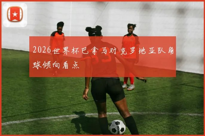 2026世界杯巴拿马对克罗地亚队角球倾向看点