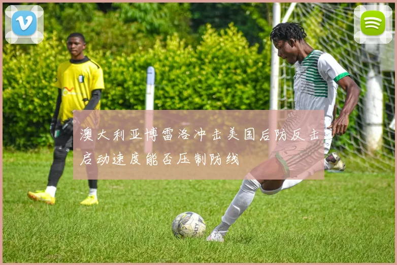 澳大利亚博雷洛冲击美国后防反击启动速度能否压制防线