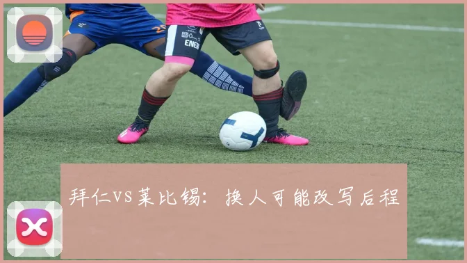 拜仁vs莱比锡：换人可能改写后程