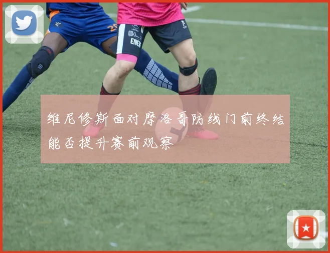 维尼修斯面对摩洛哥防线门前终结能否提升赛前观察