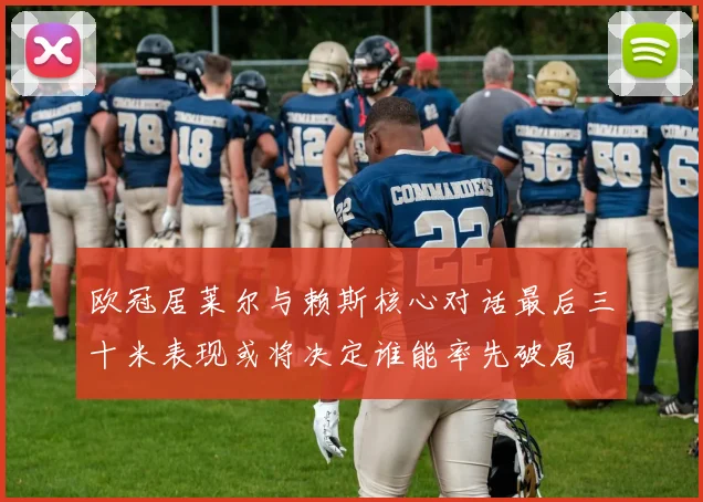 欧冠居莱尔与赖斯核心对话最后三十米表现或将决定谁能率先破局