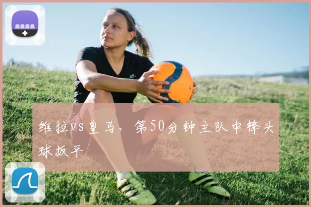 维拉vs皇马，第50分钟主队中锋头球扳平