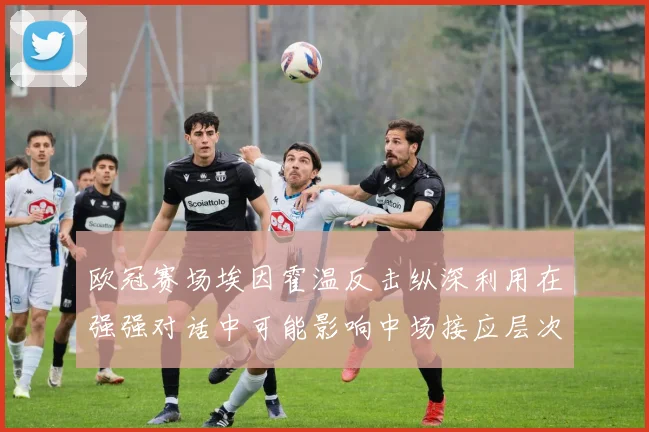 欧冠赛场埃因霍温反击纵深利用在强强对话中可能影响中场接应层次