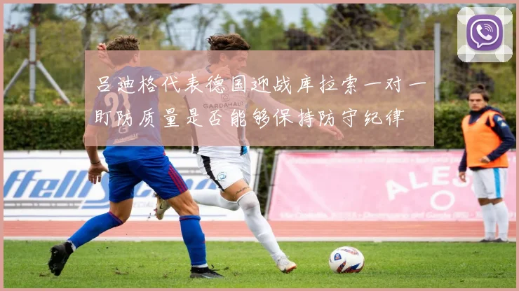 吕迪格代表德国迎战库拉索一对一盯防质量是否能够保持防守纪律