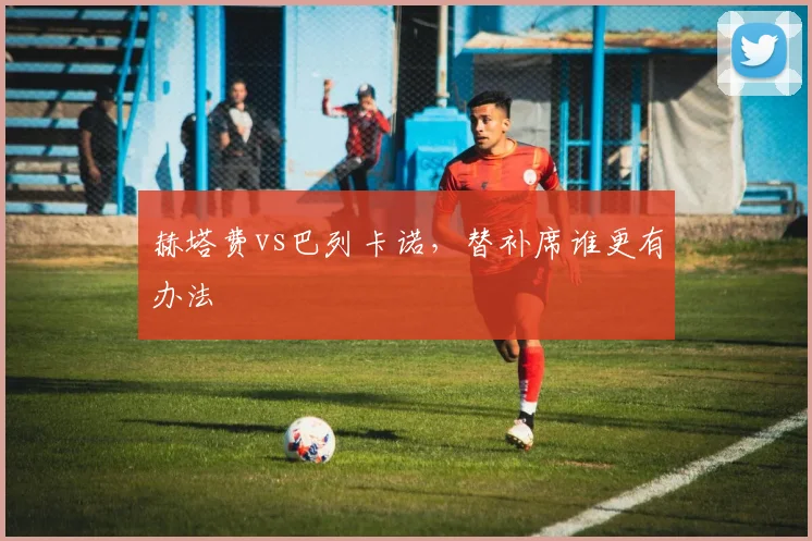 赫塔费vs巴列卡诺，替补席谁更有办法