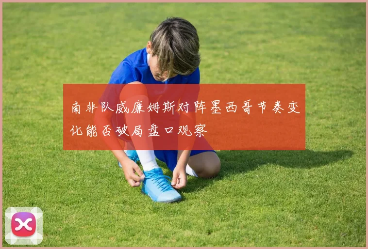 南非队威廉姆斯对阵墨西哥节奏变化能否破局盘口观察