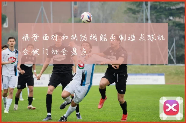 福登面对加纳防线能否制造点球机会破门机会盘点