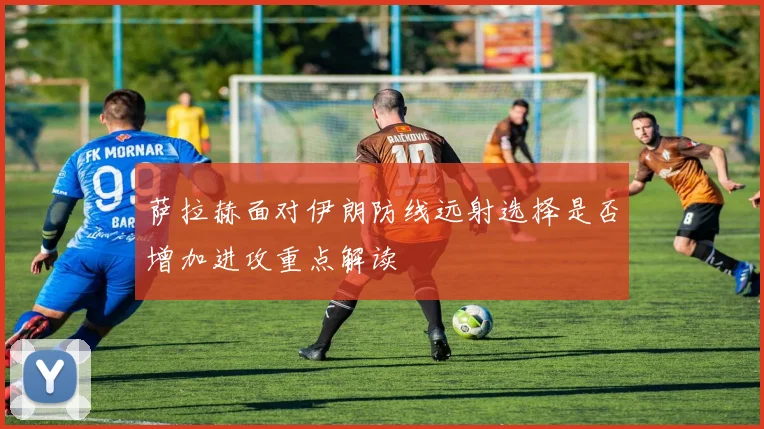 萨拉赫面对伊朗防线远射选择是否增加进攻重点解读