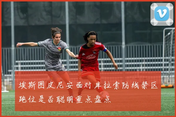 埃斯图皮尼安面对库拉索防线禁区跑位是否聪明重点盘点